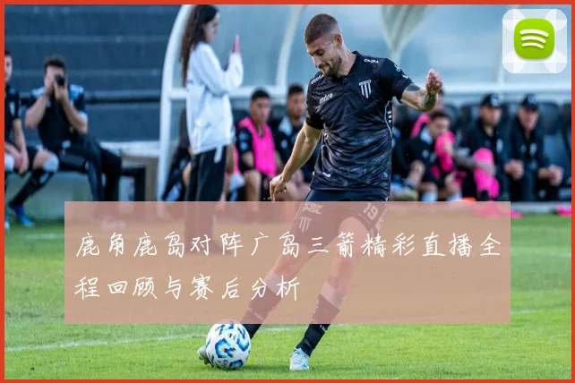 鹿角鹿岛对阵广岛三箭精彩直播全程回顾与赛后分析