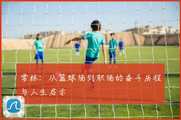 常林：从篮球场到职场的奋斗历程与人生启示