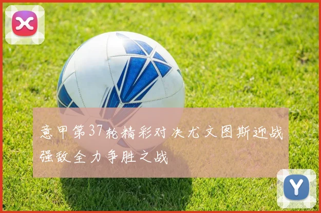 意甲第37轮精彩对决尤文图斯迎战强敌全力争胜之战