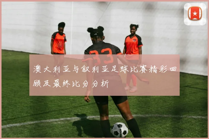 澳大利亚与叙利亚足球比赛精彩回顾及最终比分分析