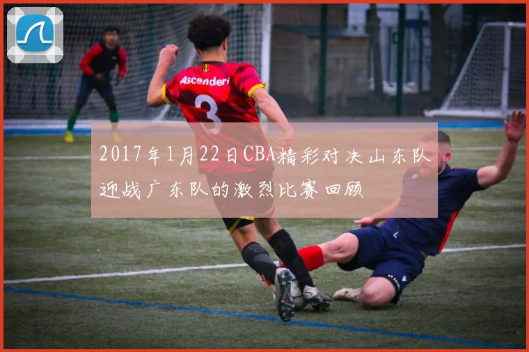 2017年1月22日CBA精彩对决山东队迎战广东队的激烈比赛回顾