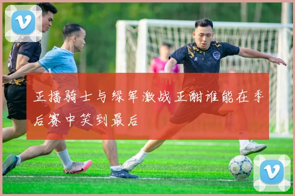 正播骑士与绿军激战正酣谁能在季后赛中笑到最后