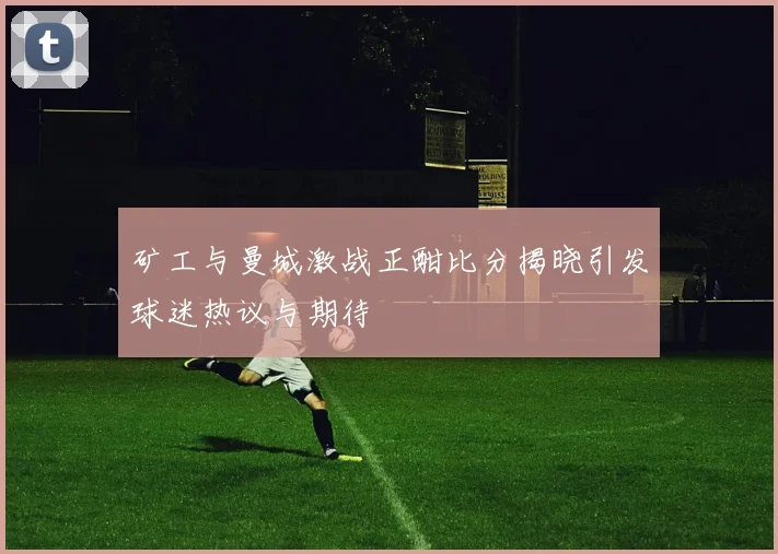 矿工与曼城激战正酣比分揭晓引发球迷热议与期待