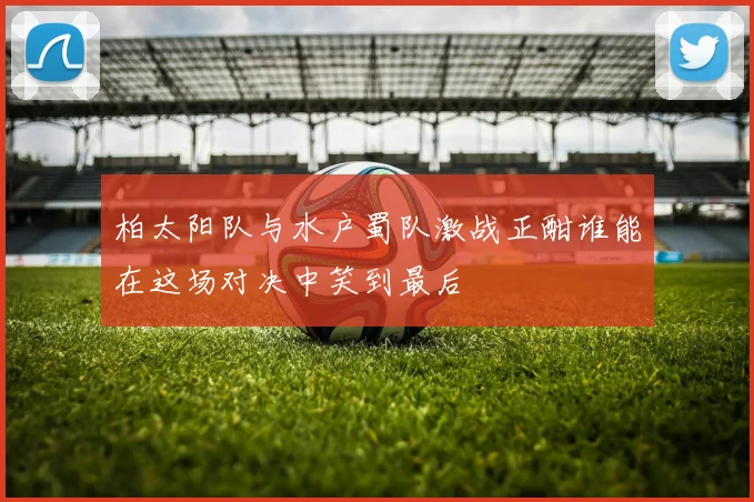 柏太阳队与水户蜀队激战正酣谁能在这场对决中笑到最后
