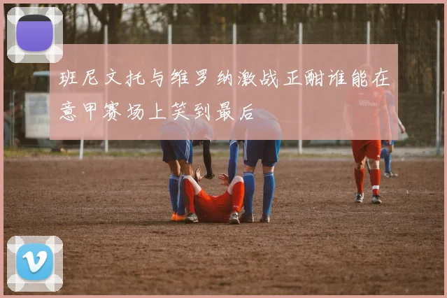 班尼文托与维罗纳激战正酣谁能在意甲赛场上笑到最后