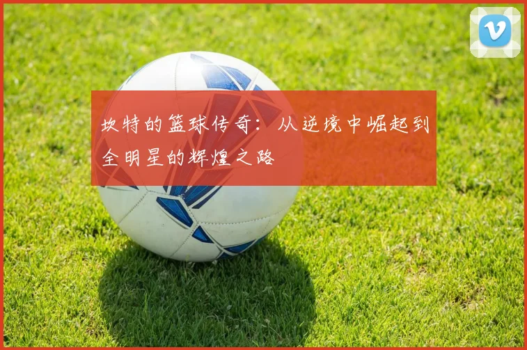 坎特的篮球传奇：从逆境中崛起到全明星的辉煌之路